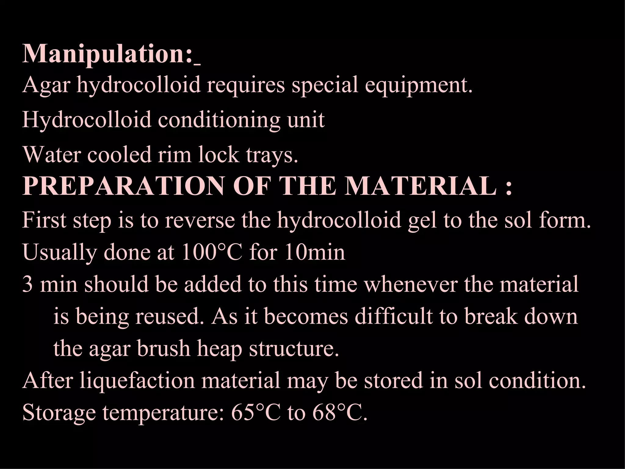 Manipulation:   Agar hydrocolloid requires special equipment. Hydrocolloid conditioning unit Water cooled rim lock trays. PREPARATION OF THE MATERIAL : First step is to reverse the hydrocolloid gel to the sol form. Usually done at 100  C for 10min 3 min should be added to this time whenever the material is being reused. As it becomes difficult to break down the agar brush heap structure. After liquefaction material may be stored in sol condition. Storage temperature: 65  C to 68  C. 