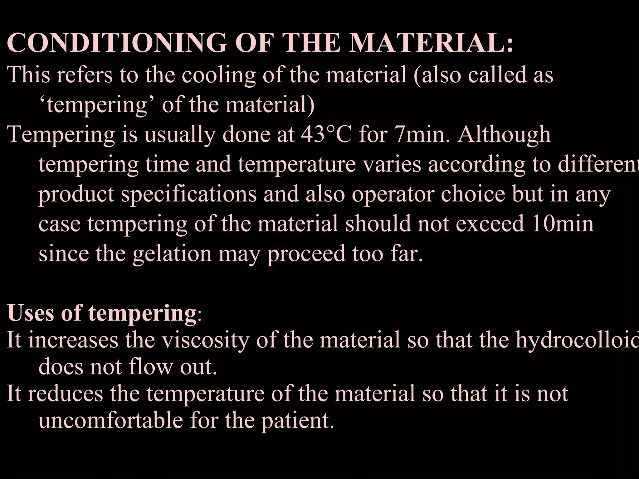 CONDITIONING OF THE MATERIAL: This refers to the cooling of the material (also called as ‘tempering’ of the material) Tempering is usually done at 43  C for 7min. Although tempering time and temperature varies according to different product specifications and also operator choice but in any case tempering of the material should not exceed 10min since the gelation may proceed too far. Uses of tempering : It increases the viscosity of the material so that the hydrocolloid does not flow out. It reduces the temperature of the material so that it is not uncomfortable for the patient. 