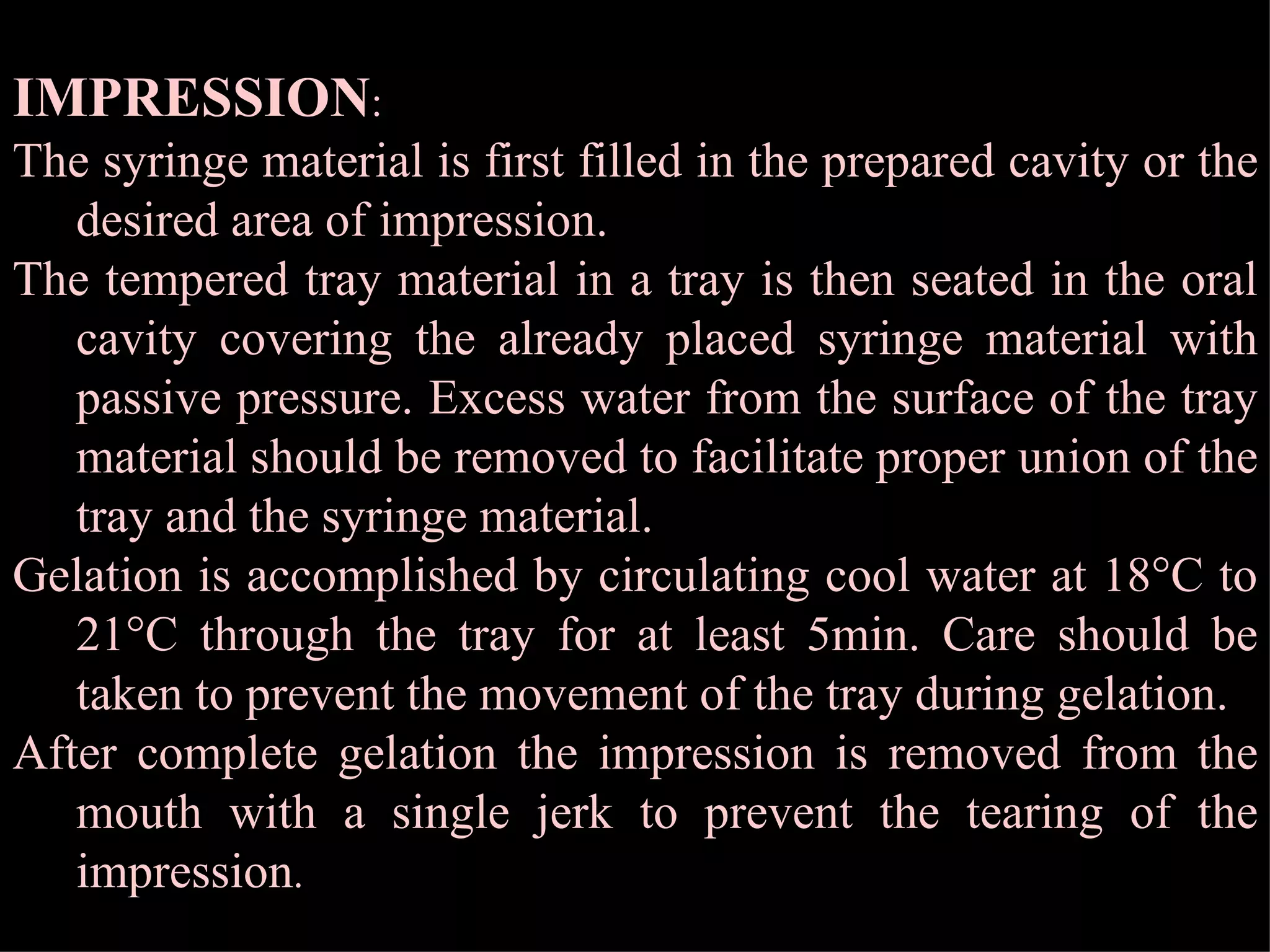 IMPRESSION : The syringe material is first filled in the prepared cavity or the desired area of impression. The tempered tray material in a tray is then seated in the oral cavity covering the already placed syringe material with passive pressure. Excess water from the surface of the tray material should be removed to facilitate proper union of the tray and the syringe material. Gelation is accomplished by circulating cool water at 18  C to 21  C through the tray for at least 5min. Care should be taken to prevent the movement of the tray during gelation. After complete gelation the impression is removed from the mouth with a single jerk to prevent the tearing of the impression . 