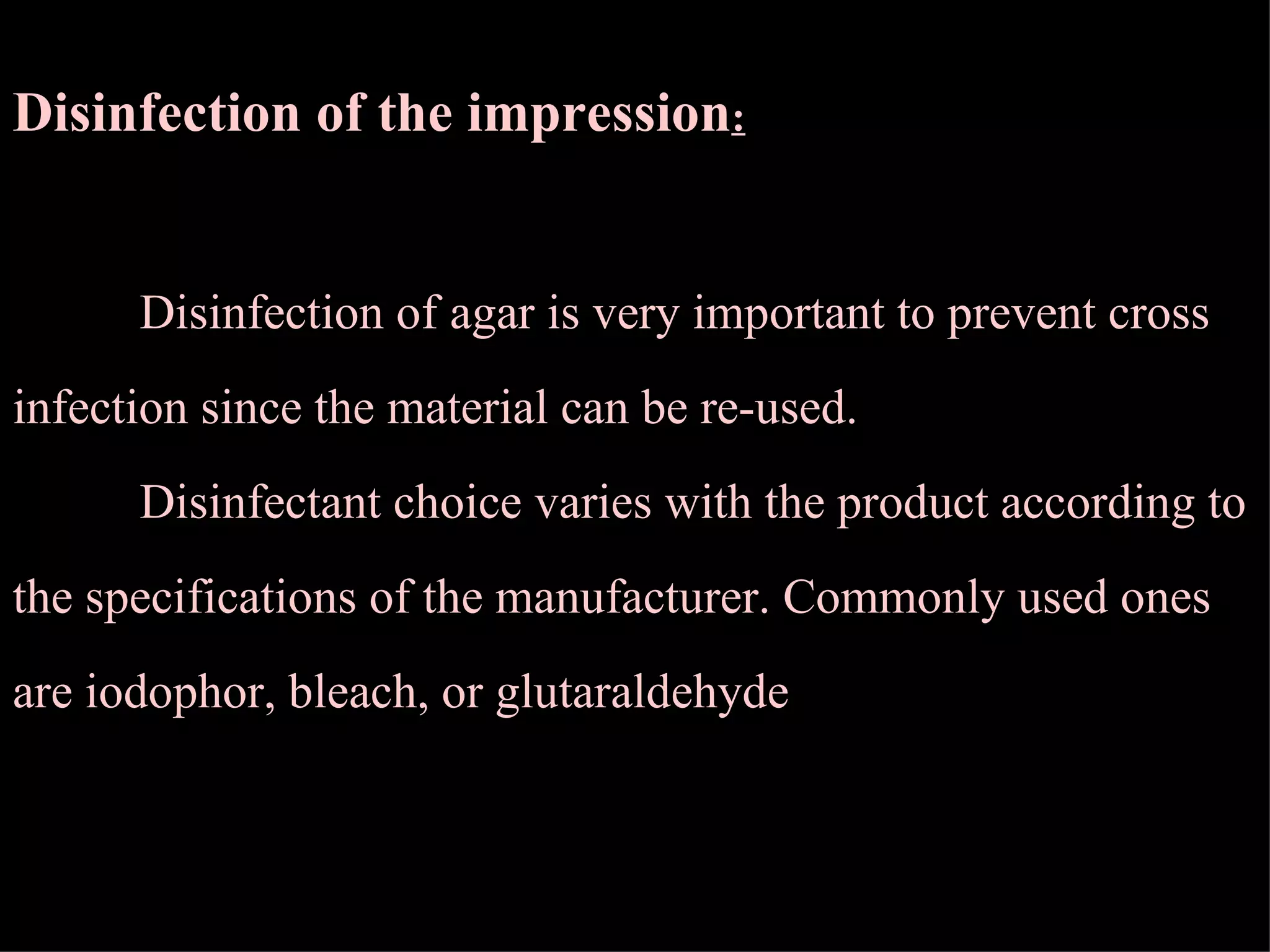 Disinfection of the impression : Disinfection of agar is very important to prevent cross infection since the material can be re-used. Disinfectant choice varies with the product according to the specifications of the manufacturer. Commonly used ones are iodophor, bleach, or glutaraldehyde  