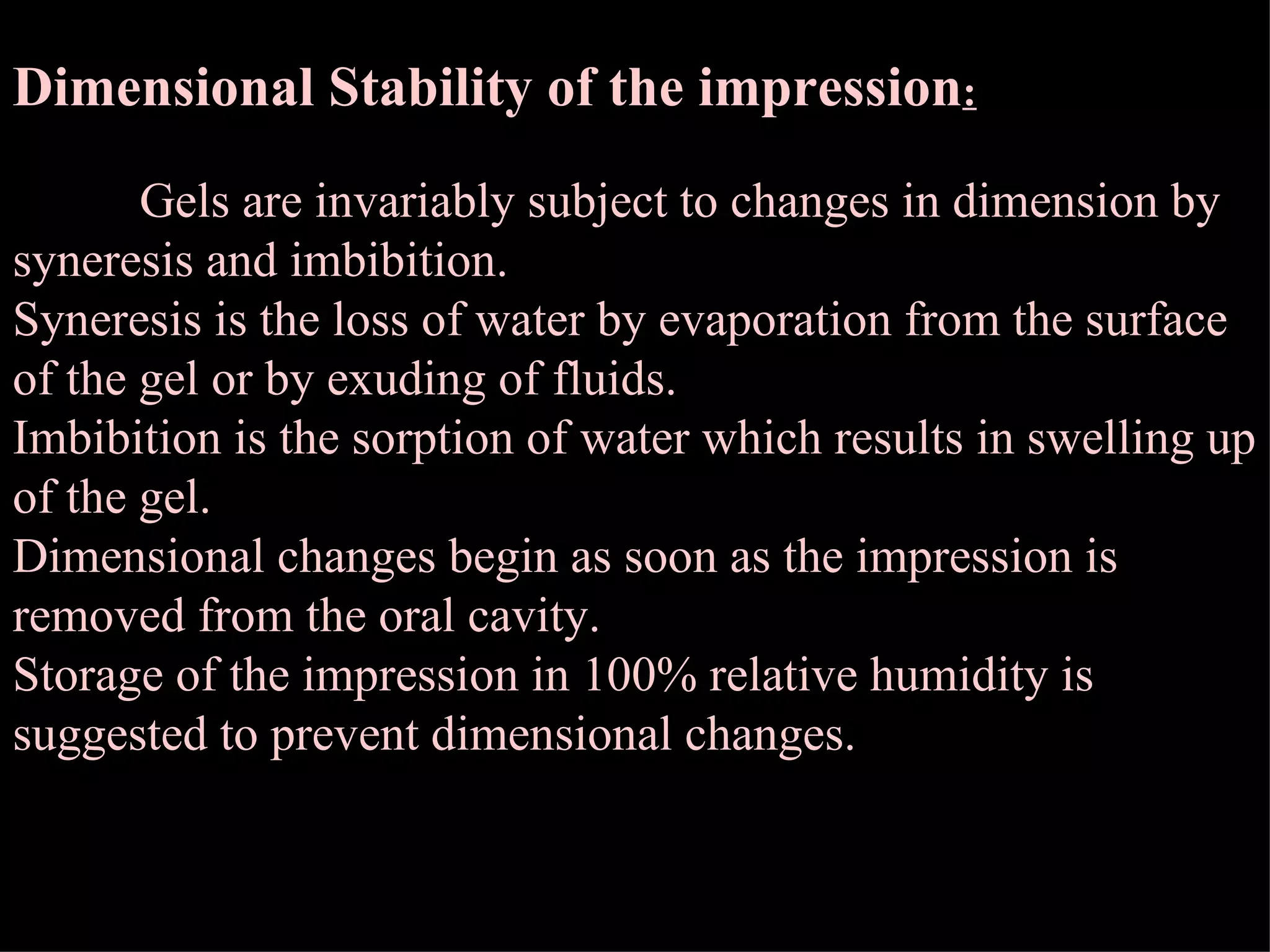 Dimensional Stability of the impression : Gels are invariably subject to changes in dimension by syneresis and imbibition. Syneresis is the loss of water by evaporation from the surface of the gel or by exuding of fluids. Imbibition is the sorption of water which results in swelling up of the gel. Dimensional changes begin as soon as the impression is removed from the oral cavity. Storage of the impression in 100% relative humidity is suggested to prevent dimensional changes. 