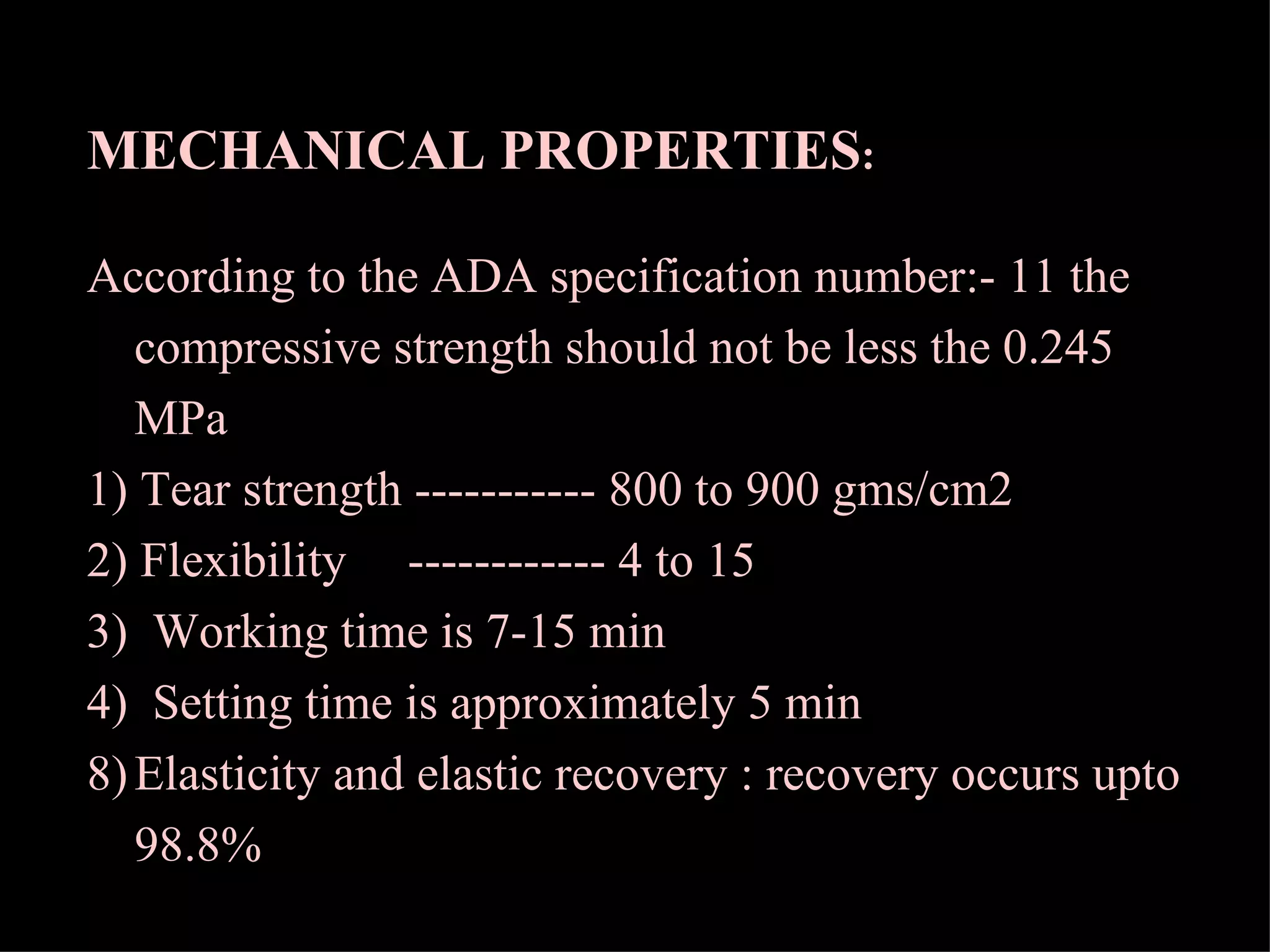 MECHANICAL PROPERTIES :  According to the ADA specification number:- 11 the compressive strength should not be less the 0.245 MPa 1) Tear strength ----------- 800 to 900 gms/cm2  2) Flexibility  ------------ 4 to 15  3)  Working time is 7-15 min 4)  Setting time is approximately 5 min Elasticity and elastic recovery : recovery occurs upto 98.8% 
