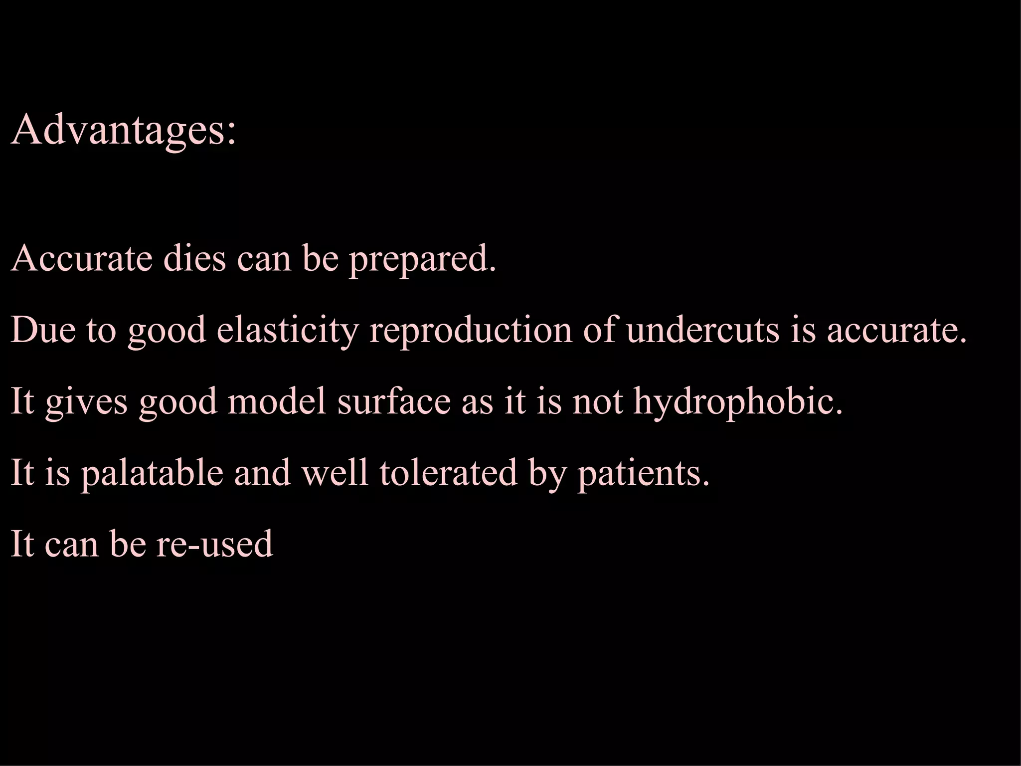 Advantages: Accurate dies can be prepared. Due to good elasticity reproduction of undercuts is accurate. It gives good model surface as it is not hydrophobic. It is palatable and well tolerated by patients. It can be re-used  