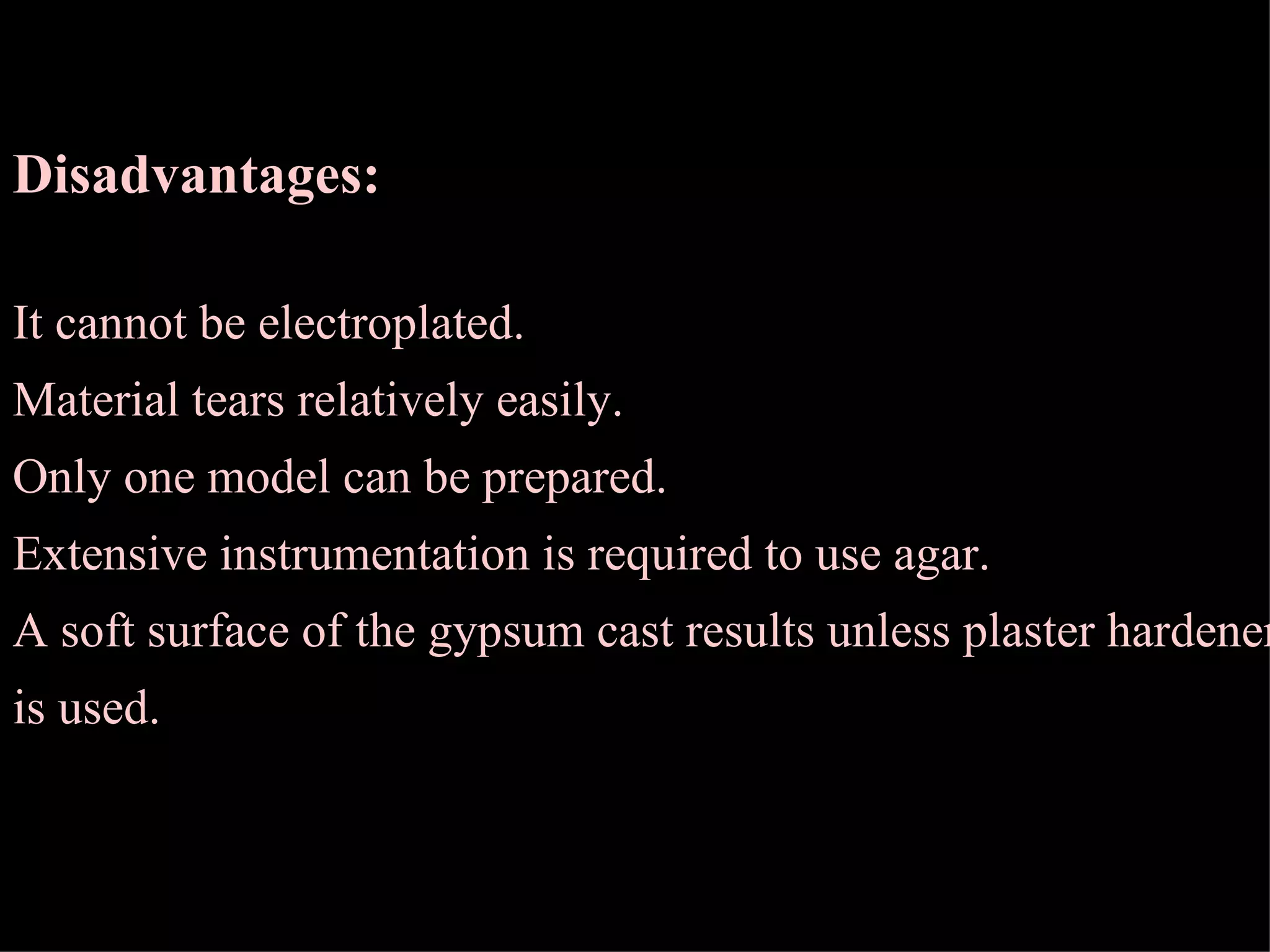 Disadvantages: It cannot be electroplated. Material tears relatively easily. Only one model can be prepared. Extensive instrumentation is required to use agar. A soft surface of the gypsum cast results unless plaster hardener is used. 