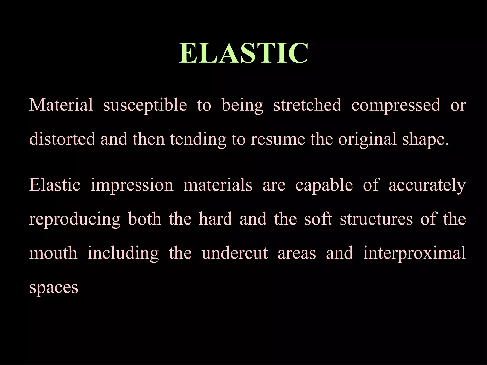 ELASTIC   Material susceptible to being stretched compressed or distorted and then tending to resume the original shape. Elastic impression materials are capable of accurately reproducing both the hard and the soft structures of the mouth including the undercut areas and interproximal spaces  