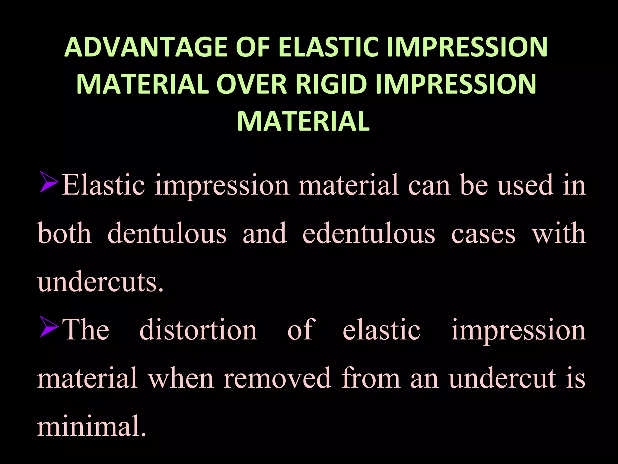 ADVANTAGE OF ELASTIC IMPRESSION MATERIAL OVER RIGID IMPRESSION MATERIAL   Elastic impression material can be used in both dentulous and edentulous cases with undercuts.  The distortion of elastic impression material when removed from an undercut is minimal.  
