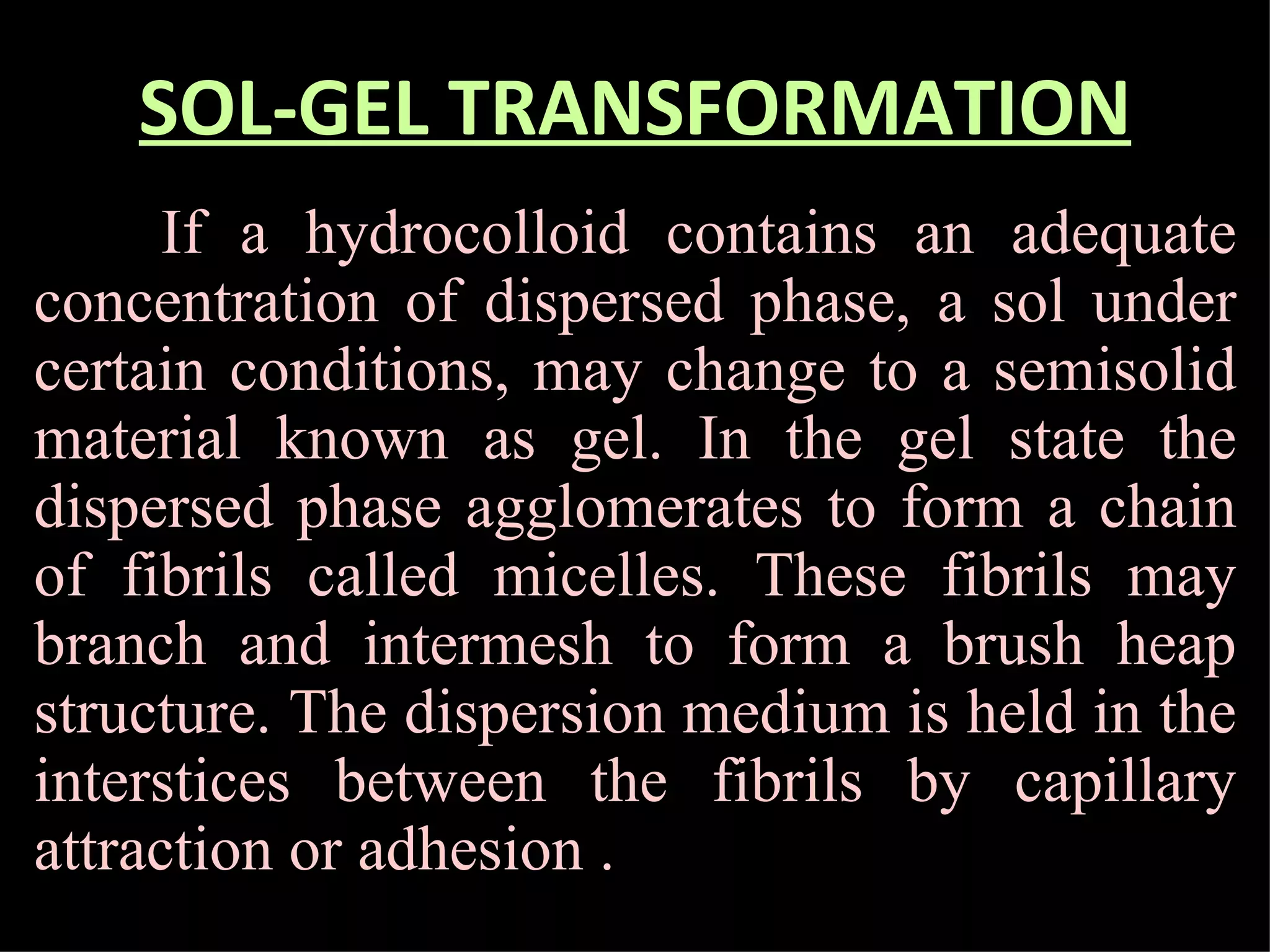 SOL-GEL TRANSFORMATION If a hydrocolloid contains an adequate concentration of dispersed phase, a sol under certain conditions, may change to a semisolid material known as gel. In the gel state the dispersed phase agglomerates to form a chain of fibrils called micelles. These fibrils may branch and intermesh to form a brush heap structure. The dispersion medium is held in the interstices between the fibrils by capillary attraction or adhesion .  