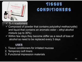  Soft elastomers
 Composed of powder that contains poly(ethyl methacryalte)
and liquid that contains an aromatic ester – ethyl alcohol
mixture (up to 30%)
 Within few days they become stiffer as a result of loss of
alcohol so need to be replaced every 3 days
1. Tissue conditioners for irritated mucosa
2. Temporary soft liners
3. Functional impression materials
101
 