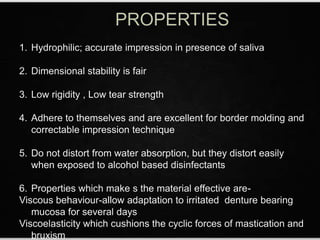 1. Hydrophilic; accurate impression in presence of saliva
2. Dimensional stability is fair
3. Low rigidity , Low tear strength
4. Adhere to themselves and are excellent for border molding and
correctable impression technique
5. Do not distort from water absorption, but they distort easily
when exposed to alcohol based disinfectants
6. Properties which make s the material effective are-
Viscous behaviour-allow adaptation to irritated denture bearing
mucosa for several days
Viscoelasticity which cushions the cyclic forces of mastication and
bruxism
 