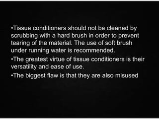 •Tissue conditioners should not be cleaned by
scrubbing with a hard brush in order to prevent
tearing of the material. The use of soft brush
under running water is recommended.
•The greatest virtue of tissue conditioners is their
versatility and ease of use.
•The biggest flaw is that they are also misused
 