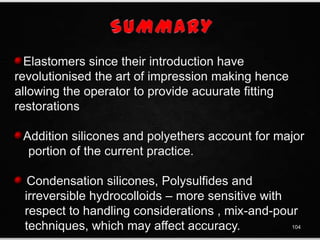 Elastomers since their introduction have
revolutionised the art of impression making hence
allowing the operator to provide acuurate fitting
restorations
Addition silicones and polyethers account for major
portion of the current practice.
Condensation silicones, Polysulfides and
irreversible hydrocolloids – more sensitive with
respect to handling considerations , mix-and-pour
techniques, which may affect accuracy. 104
 