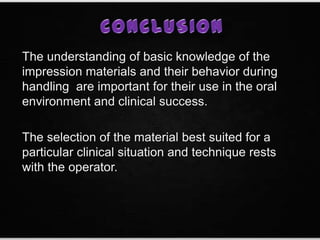 The understanding of basic knowledge of the
impression materials and their behavior during
handling are important for their use in the oral
environment and clinical success.
The selection of the material best suited for a
particular clinical situation and technique rests
with the operator.
 