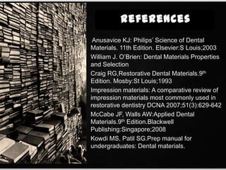 • Anusavice KJ: Philips’ Science of Dental
Materials. 11th Edition. Elsevier:S Louis;2003
• William J. O’Brien: Dental Materials Properties
and Selection
• Craig RG,Restorative Dental Materials.9th
Edition. Mosby:St Louis;1993
• Impression materials: A comparative review of
impression materials most commonly used in
restorative dentistry DCNA 2007;51(3):629-642
• McCabe JF, Walls AW:Applied Dental
Materials.9th Edition.Blackwell
Publishing:Singapore;2008
• Kowdi MS, Patil SG.Prep manual for
undergraduates: Dental materials.
 