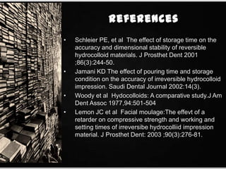 • Schleier PE, et al The effect of storage time on the
accuracy and dimensional stability of reversible
hydrocolloid materials. J Prosthet Dent 2001
;86(3):244-50.
• Jamani KD The effect of pouring time and storage
condition on the accuracy of irreversible hydrocolloid
impression. Saudi Dental Journal 2002:14(3).
• Woody et al Hydocolloids: A comparative study.J Am
Dent Assoc 1977,94:501-504
• Lemon JC et al Facial moulage:The effevt of a
retarder on compressive strength and working and
setting times of irreversibe hydrocolliid impression
material. J Prosthet Dent: 2003 ;90(3):276-81.
 