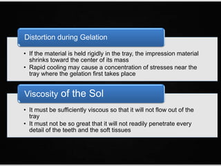 • If the material is held rigidly in the tray, the impression material
shrinks toward the center of its mass
• Rapid cooling may cause a concentration of stresses near the
tray where the gelation first takes place
Distortion during Gelation
• It must be sufficiently viscous so that it will not flow out of the
tray
• It must not be so great that it will not readily penetrate every
detail of the teeth and the soft tissues
Viscosity of the Sol
 