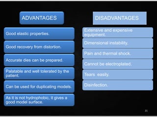 ADVANTAGES
Good elastic properties.
Good recovery from distortion.
Accurate dies can be prepared.
Palatable and well tolerated by the
patient.
Can be used for duplicating models.
As it is not hydrophobic, it gives a
good model surface.
DISADVANTAGES
Extensive and expensive
equipment.
Dimensional instability.
Pain and thermal shock.
Cannot be electroplated.
Tears easily.
Disinfection.
21
 