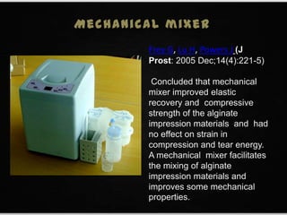 Frey G, Lu H, Powers J (J
Prost: 2005 Dec;14(4):221-5)
Concluded that mechanical
mixer improved elastic
recovery and compressive
strength of the alginate
impression materials and had
no effect on strain in
compression and tear energy.
A mechanical mixer facilitates
the mixing of alginate
impression materials and
improves some mechanical
properties.
Mechanical mixer
 