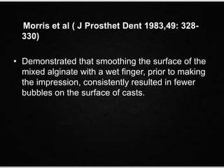 Morris et al ( J Prosthet Dent 1983,49: 328-
330)
• Demonstrated that smoothing the surface of the
mixed alginate with a wet finger, prior to making
the impression, consistently resulted in fewer
bubbles on the surface of casts.
 