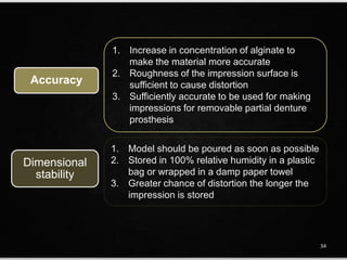 Accuracy
1. Increase in concentration of alginate to
make the material more accurate
2. Roughness of the impression surface is
sufficient to cause distortion
3. Sufficiently accurate to be used for making
impressions for removable partial denture
prosthesis
1. Model should be poured as soon as possible
2. Stored in 100% relative humidity in a plastic
bag or wrapped in a damp paper towel
3. Greater chance of distortion the longer the
impression is stored
Dimensional
stability
34
 