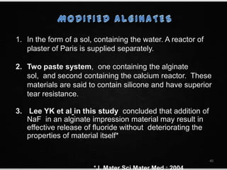 1. In the form of a sol, containing the water. A reactor of
plaster of Paris is supplied separately.
2. Two paste system, one containing the alginate
sol, and second containing the calcium reactor. These
materials are said to contain silicone and have superior
tear resistance.
3. Lee YK et al in this study concluded that addition of
NaF in an alginate impression material may result in
effective release of fluoride without deteriorating the
properties of material itself*
40
 
