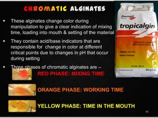  These alginates change color during
manipulation to give a clear indication of mixing
time, loading into mouth & setting of the material
 They contain acid/base indicators that are
responsible for change in color at different
critical points due to changes in pH that occur
during setting
 Three phases of chromatic alginates are –
RED PHASE: MIXING TIME
ORANGE PHASE: WORKING TIME
YELLOW PHASE: TIME IN THE MOUTH
41
Chromatic
 