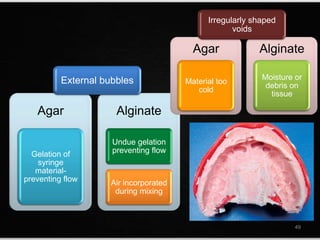 Agar
Gelation of
syringe
material-
preventing flow
Alginate
Undue gelation
preventing flow
Air incorporated
during mixing
Agar
Material too
cold
Alginate
Moisture or
debris on
tissue
49
Irregularly shaped
voids
External bubbles
 