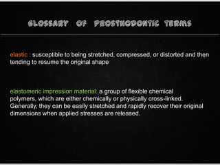 elastic : susceptible to being stretched, compressed, or distorted and then
tending to resume the original shape
elastomeric impression material: a group of flexible chemical
polymers, which are either chemically or physically cross-linked.
Generally, they can be easily stretched and rapidly recover their original
dimensions when applied stresses are released.
 