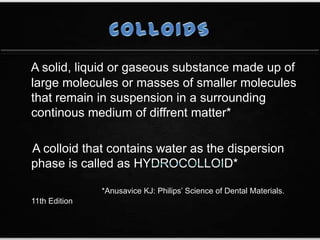 A solid, liquid or gaseous substance made up of
large molecules or masses of smaller molecules
that remain in suspension in a surrounding
continous medium of diffrent matter*
A colloid that contains water as the dispersion
phase is called as
*Anusavice KJ: Philips’ Science of Dental Materials.
11th Edition
 