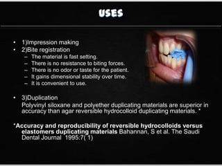• 1)Impression making
• 2)Bite registration
– The material is fast setting.
– There is no resistance to biting forces.
– There is no odor or taste for the patient.
– It gains dimensional stability over time.
– It is convenient to use.
• 3)Duplication
Polyvinyl siloxane and polyether duplicating materials are superior in
accuracy than agar reversible hydrocolloid duplicating materials. *
*Accuracy and reproducibility of reversible hydrocolloids versus
elastomers duplicating materials Bahannan, S et al. The Saudi
Dental Journal 1995:7( 1)
 