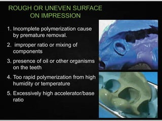 ROUGH OR UNEVEN SURFACE
ON IMPRESSION
1. Incomplete polymerization cause
by premature removal.
2. improper ratio or mixing of
components
3. presence of oil or other organisms
on the teeth
4. Too rapid polymerization from high
humidity or temperature
5. Excessively high accelerator/base
ratio
 