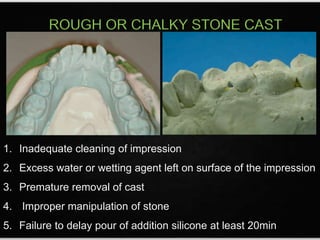 ROUGH OR CHALKY STONE CAST
1. Inadequate cleaning of impression
2. Excess water or wetting agent left on surface of the impression
3. Premature removal of cast
4. Improper manipulation of stone
5. Failure to delay pour of addition silicone at least 20min
 