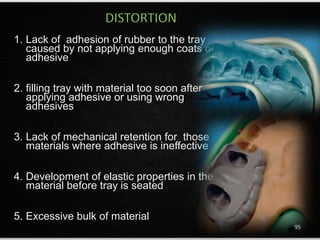 1. Lack of adhesion of rubber to the tray
caused by not applying enough coats of
adhesive
2. filling tray with material too soon after
applying adhesive or using wrong
adhesives
3. Lack of mechanical retention for those
materials where adhesive is ineffective
4. Development of elastic properties in the
material before tray is seated
5. Excessive bulk of material
DISTORTION
95
 