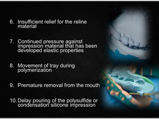 6. Insufficient relief for the reline
material
7. Continued pressure against
impression material that has been
developed elastic properties
8. Movement of tray during
polymerization
9. Premature removal from the mouth
10.Delay pouring of the polysulfide or
condensation silicone impression
 