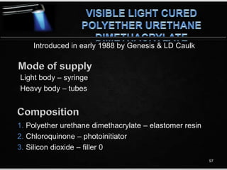 Introduced in early 1988 by Genesis & LD Caulk
1. Polyether urethane dimethacrylate – elastomer resin
2. Chloroquinone – photoinitiator
3. Silicon dioxide – filler 0
Light body – syringe
Heavy body – tubes
97
 