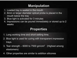 Manipulation
1. Loaded tray is seated in the mouth
2. 8mm or larger diameter optical probe is placed in the
mouth below the tray
3. Blue light is activated for 3 minutes
4. Impressions can be poured immediately or stored up to 2
weeks
1. Long working time and short setting time.
2. Blue light is used for curing with transparent impression
trays.
3. Tear strength – 6000 to 7500 gm/cm2 (Highest among
elastomers)
4. Other properties are similar to addition silicones
Properties
 