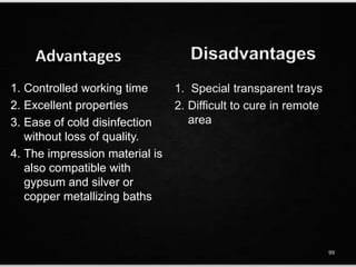 1. Special transparent trays
2. Difficult to cure in remote
area
DisadvantagesAdvantages
1. Controlled working time
2. Excellent properties
3. Ease of cold disinfection
without loss of quality.
4. The impression material is
also compatible with
gypsum and silver or
copper metallizing baths
99
 