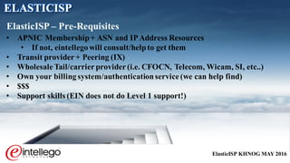 ElasticISP KHNOG MAY 2016
• APNIC Membership+ ASN and IPAddress Resources
• If not, eintellegowill consult/helpto get them
• Transit provider + Peering (IX)
• Wholesale Tail/carrier provider (i.e. CFOCN, Telecom, Wicam, SI, etc..)
• Own your billingsystem/authenticationservice (we can help find)
• $$$
• Support skills (EIN does not do Level 1 support!)
ElasticISP – Pre-Requisites
ELASTICISP
 
