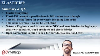 ElasticISP KHNOG MAY 2016
• Elastic Everything
• ElasticISPconcept is possible here in KH – more capex though
• This will be the future for everywhere, including Cambodia
• This is the new way – do not be left behind
• Network Engineers need to understand NFV and associatedtechnologies,esp
ecially virtualisation,cloud providers and elastic fabrics
• Open Networking is going to be a big part due to choice and costs
Summary & QA
ELASTICISP
 