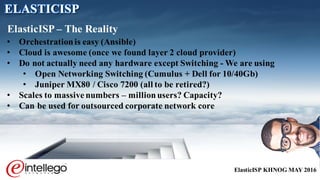 ElasticISP KHNOG MAY 2016
• Orchestrationis easy (Ansible)
• Cloud is awesome (once we found layer 2 cloud provider)
• Do not actually need any hardware except Switching - We are using
• Open Networking Switching (Cumulus + Dell for 10/40Gb)
• Juniper MX80 / Cisco 7200 (all to be retired?)
• Scales to massive numbers – millionusers? Capacity?
• Can be used for outsourced corporate network core
ElasticISP – The Reality
ELASTICISP
 