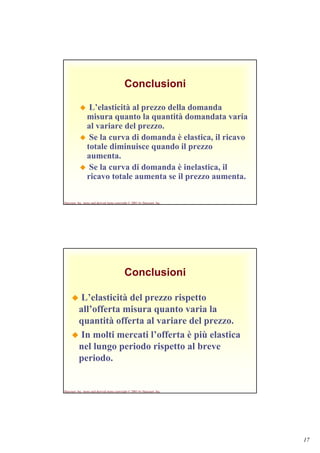 17
Harcourt, Inc. items and derived items copyright © 2001 by Harcourt, Inc.
Conclusioni
L’elasticità al prezzo della domanda
misura quanto la quantità domandata varia
al variare del prezzo.
Se la curva di domanda è elastica, il ricavo
totale diminuisce quando il prezzo
aumenta.
Se la curva di domanda è inelastica, il
ricavo totale aumenta se il prezzo aumenta.
Harcourt, Inc. items and derived items copyright © 2001 by Harcourt, Inc.
Conclusioni
L’elasticità del prezzo rispetto
all’offerta misura quanto varia la
quantità offerta al variare del prezzo.
In molti mercati l’offerta è più elastica
nel lungo periodo rispetto al breve
periodo.
 