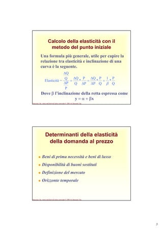 5
Harcourt, Inc. items and derived items copyright © 2001 by Harcourt, Inc.
Calcolo della elasticità con il
metodo del punto iniziale
Una formula più generale, utile per capire la
relazione tra elasticità e inclinazione di una
curva è la seguente.
Q
P
*
1
Q
P
*
P
Q
P
P
*
Q
Q
P
P
Q
Q
=Elasticità
β
=
∆
∆
=
∆
∆
=
∆
∆
Dove β l’inclinazione della retta espressa come
y = α + βx
Harcourt, Inc. items and derived items copyright © 2001 by Harcourt, Inc.
Determinanti della elasticità
della domanda al prezzo
Beni di prima necessità e beni di lusso
Disponibilità di buoni sostituti
Definizione del mercato
Orizzonte temporale
 