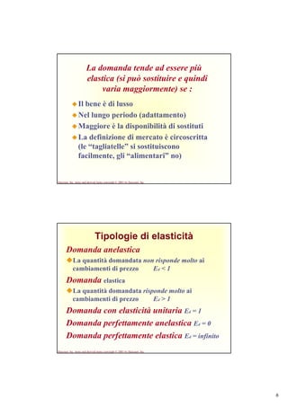 6
Harcourt, Inc. items and derived items copyright © 2001 by Harcourt, Inc.
La domanda tende ad essere più
elastica (si può sostituire e quindi
varia maggiormente) se :
Il bene è di lusso
Nel lungo periodo (adattamento)
Maggiore è la disponibilità di sostituti
La definizione di mercato è circoscritta
(le “tagliatelle” si sostituiscono
facilmente, gli “alimentari” no)
Harcourt, Inc. items and derived items copyright © 2001 by Harcourt, Inc.
Tipologie di elasticità
Domanda anelastica
La quantità domandata non risponde molto ai
cambiamenti di prezzo Ed < 1
Domanda elastica
La quantità domandata risponde molto ai
cambiamenti di prezzo Ed > 1
Domanda con elasticità unitaria Ed = 1
Domanda perfettamente anelastica Ed = 0
Domanda perfettamente elastica Ed = infinito
 