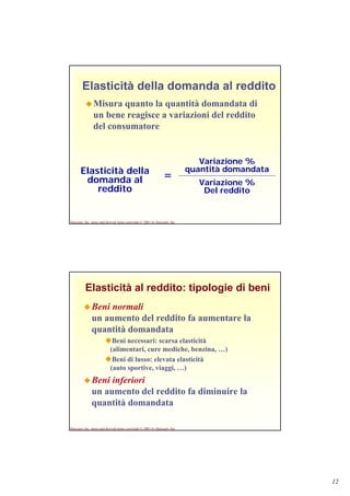 12
Harcourt, Inc. items and derived items copyright © 2001 by Harcourt, Inc.
Elasticità della domanda al reddito
Misura quanto la quantità domandata di
un bene reagisce a variazioni del reddito
del consumatore
Elasticità della
domanda al
reddito
Variazione %
quantità domandata
Variazione %
Del reddito
=
Harcourt, Inc. items and derived items copyright © 2001 by Harcourt, Inc.
Elasticità al reddito: tipologie di beni
Beni normali
un aumento del reddito fa aumentare la
quantità domandata
Beni necessari: scarsa elasticità
(alimentari, cure mediche, benzina, …)
Beni di lusso: elevata elasticità
(auto sportive, viaggi, …)
Beni inferiori
un aumento del reddito fa diminuire la
quantità domandata
 