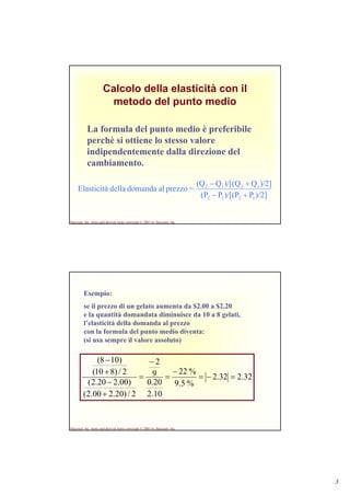 3
Harcourt, Inc. items and derived items copyright © 2001 by Harcourt, Inc.
Calcolo della elasticità con il
metodo del punto medio
La formula del punto medio è preferibile
perchè si ottiene lo stesso valore
indipendentemente dalla direzione del
cambiamento.
)/2]P)/[(PP(P
)/2]Q)/[(QQ(Q
=prezzoaldomandadellaElasticità
1212
1212
+−
+−
Harcourt, Inc. items and derived items copyright © 2001 by Harcourt, Inc.
Esempio:
se il prezzo di un gelato aumenta da $2.00 a $2.20
e la quantità domandata diminuisce da 10 a 8 gelati,
l’elasticità della domanda al prezzo
con la formula del punto medio diventa:
(si usa sempre il valore assoluto)
32.232.2
%5.9
%22
10.2
20.0
9
2
2/)20.200.2(
)00.220.2(
2/)810(
)108(
=−=
−
=
−
=
+
−
+
−
 