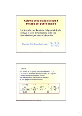 4
Harcourt, Inc. items and derived items copyright © 2001 by Harcourt, Inc.
Calcolo della elasticità con il
metodo del punto iniziale
La formula con il metodo del punto iniziale
utilizza il tasso di variazione nella sua
formulazione più usuale e intuitiva.
112
112
)/PP(P
)/QQ(Q
=prezzoaldomandadellaElasticità
−
−
Harcourt, Inc. items and derived items copyright © 2001 by Harcourt, Inc.
Esempio:
se il prezzo di un gelato aumenta da $2.00 a $2.20
e la quantità domandata diminuisce da 10 a 8 gelati,
l’elasticità della domanda al prezzo
con la formula del punto iniziale diventa:
(si usa sempre il valore assoluto)
2
5
10
10
1
5
1
%10
%20
2
20.0
10
2
00.2
)00.220.2(
10
)108(
=−=
−
=
−
=
−
=
−
−
 