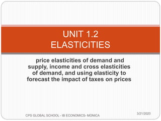 price elasticities of demand and
supply, income and cross elasticities
of demand, and using elasticity to
forecast the impact of taxes on prices
3/21/2020
CPS GLOBAL SCHOOL - IB ECONOMICS- MONICA
UNIT 1.2
ELASTICITIES
 