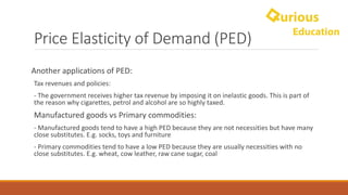 Price	Elasticity	of	Demand	(PED)
Another	applications	of	PED:	
Tax	revenues	and	policies:	
- The	government	receives	higher	tax	revenue	by	imposing	it	on	inelastic	goods.	This	is	part	of	
the	reason	why	cigarettes,	petrol	and	alcohol	are	so	highly	taxed.
Manufactured	goods	vs	Primary	commodities:	
- Manufactured	goods	tend	to	have	a	high	PED	because	they	are	not	necessities	but	have	many	
close	substitutes.	E.g.	socks,	toys	and	furniture
- Primary	commodities	tend	to	have	a	low	PED	because	they	are	usually	necessities	with	no	
close	substitutes.	E.g.	wheat,	cow	leather,	raw	cane	sugar,	coal
 