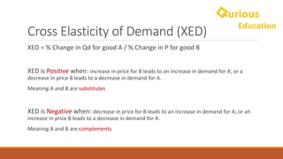 Cross	Elasticity	of	Demand	(XED)
XED	=	%	Change	in	Qd for	good	A	/	%	Change	in	P	for	good	B
XED	is Positive	when:	increase	in	price	for	B	leads	to	an	increase	in	demand	for	A;	or	a	
decrease	in	price	B	leads	to	a	decrease	in	demand	for	A.
Meaning	A	and	B	are	substitutes
XED	is	Negative when:	decrease	in	price	for	B	leads	to	an	increase	in	demand	for	A;	or	an	
increase	in	price	B	leads	to	a	decrease	in	demand	for	A.
Meaning	A	and	B	are	complements
 