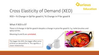 Cross	Elasticity	of	Demand	(XED)
XED	=	%	Change	in	Qd for	good	A	/	%	Change	in	P	for	good	B
What	if	XED	is 0?	
There	is	0	change	in	Qd for	good	A	despite	a	change	in	price	for	good	B.	E.g.	toilet	brushes	and	
spicy	curries.
Meaning	A	and	B	are	unrelated.	
The	bigger	the	XED,	the	bigger	effect	price	
of	B	has	on	demand	for	A.	This	signifies	a	
closer	relationship.	
 