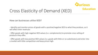 Cross	Elasticity	of	Demand	(XED)
How	can	businesses	utilise	XED?
- Identify	and	monitor	prices	of	goods	with	a	positive/negative	XED	to	what	they	produce,	as	it	
will	affect	their	revenues
- Offer	goods	with	high	negative	XED	values	(i.e.	complements)	to	promote	cross	selling	of	
products	they	offer.
- Offer	goods	with	low	positive	XED	values	(i.e.	goods	with	little	or	no	substitutes)	and	enter	into	
a	market	with	little	competition	and	keep	prices	high.
 
